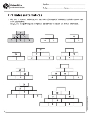 Matemática
Números y operaciones
Nombre:
Fecha: Curso:
www.recursosdocentes.cl
Pirámides matemáticas
•	 Observa la primera pirámide para descubrir cómo se van formando los ladrillos que van
unos sobre otros.
•	 Luego, usa ese patrón para completar los ladrillos vacíos en las demás pirámides.
10
6
5 1 3
4
17
20
8
2 1
7
43
13
6 2
11 13
5
29
13
7
8
2 1
30
15 11
1020
15
9 7 3
 