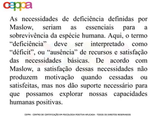 As necessidades de deficiência definidas por
Maslow, seriam as essenciais para a
sobrevivência da espécie humana. Aqui, o termo
“deficiência” deve ser interpretado como
“déficit”, ou “ausência” de recursos e satisfação
das necessidades básicas. De acordo com
Maslow, a satisfação dessas necessidades não
produzem motivação quando cessadas ou
satisfeitas, mas nos dão suporte necessário para
que possamos explorar nossas capacidades
humanas positivas.
 