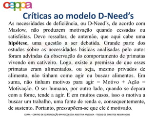As necessidades de deficiência, ou D-Need’s, de acordo com
Maslow, não produzem motivação quando cessadas ou
satisfeitas. Devo ressaltar, de antemão, que aqui cabe uma
hipótese, uma questão a ser debatida. Grande parte dos
estudos sobre as necessidades básicas analisadas pelo autor
foram advindas da observação do comportamento de primatas
vivendo em cativeiro. Logo, existe a premissa de que esses
primatas eram alimentados, ou seja, mesmo privados de
alimento, não tinham como agir ou buscar alimentos. Em
suma, não tinham motivos para agir = Motivo + Ação =
Motivação. O ser humano, por outro lado, quando se depara
com a fome, tende a agir. E em muitos casos, isso o motiva a
buscar um trabalho, uma fonte de renda e, consequentemente,
de sustento. Portanto, pressupõem-se que ele é motivado.
Críticas ao modelo D-Need’s
 