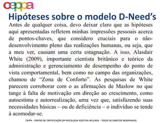 Antes de qualquer coisa, devo deixar claro que as hipóteses
aqui apresentadas refletem minhas impressões pessoais acerca
de pontos-chaves, que considero cruciais para o não-
desenvolvimento pleno das realizações humanas, ou seja, que
a meu ver, causam uma certa estagnação. A isso, Alasdair
White (2009), importante cientista britânico e teórico da
administração e gerenciamento de desempenho do ponto de
vista comportamental, bem como no campo das organizações,
chamou de “Zona de Conforto”. As pesquisas de White
parecem corroborar com o as afirmações de Maslow no que
tange à falta de motivação em direção ao crescimento, como
autoestima e autorrealização, uma vez que, satisfazendo suas
necessidades básicas – ou de deficiência – o indivíduo se tende
à acomodar-se.
Hipóteses sobre o modelo D-Need’s
 