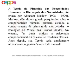 A Teoria da Pirâmide das Necessidades
Humanas ou Hierarquia das Necessidades, foi
criada por Abraham Maslow (1908 - 1970).
Maslow, além de um grande pesquisador sobre o
comportamento humano, também estudou o
comportamento de primatas durante décadas no
zoológico do Bronx, nos Estados Unidos. No
entanto, fez duras críticas à psicologia
comportamental e à psicanálise freudiana clássica.
Anos depois, sua Teoria seria amplamente
utilizada nas organizações em todo o mundo.
 