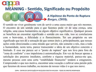MEANING - Sentido, Significado ou Propósito
O sentido no viver geralmente vem de servir a uma causa maior que nós mesmos.
O encontro de um sentido para o que fazemos pode vir de uma crença, uma
religião, uma causa humanitária ou algum objetivo significativo. Qualquer pessoa
se beneficia ao encontrar significado e sentido em sua vida, isso se correlaciona
com o bem-estar, a felicidade e o florescimento. Ter um propósito ou um
significado que nos dê a sensação de que somos úteis e, principalmente, que nossas
ações estão direcionadas a uma missão que servirá, não somente a nós, mas a toda
a humanidade, nesta terra, parece transcender a ideia de um objetivo concreto e
limitado. E esse me parece ser o “ponto de ruptura” que nos leva para fora da
“zona de conforto” e nos impulsiona à autorrealização. Em vez de buscar apenas a
satisfação dos prazeres imediatos, conforto e riqueza material, parece-me que,
mesmo pessoas com uma certa “estabilidade financeira” tendem a estagnarem.
Compreender o que nos motiva, encontrar uma vocação e cultivar uma paixão pelo
que fazemos de nosso trabalho, ou mesmo de nossas vidas é o que nos move.
A Hipótese do Ponto de Ruptura
Borges, (2018).
 