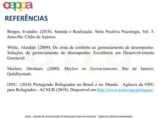 Borges, Evandro. (2018). Sentido e Realização. Série Positiva Psicologia. Vol. 3.
Joinville: Clube de Autores.
White, Alasdair. (2009). Da zona de conforto ao gerenciamento de desempenho.
Soluções de gerenciamento de desempenho. Excelência em Desenvolvimento
Gerencial.
Maslow, Abraham. (2000). Maslow no Gerenciamento. Rio de Janeiro:
Qulalitymark.
ONU. (2018) Protegendo Refugiados no Brasil e no Mundo. Agência da ONU
para Refugiados - ACNUR (2018). Disponível em http://www.acnur.org/portugues
REFERÊNCIAS
 