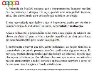 A Pirâmide de Maslow sustenta que o comportamento humano provêm
das necessidades e desejos. Ou seja, quando uma necessidade torna-se
ativa, vira um estímulo para uma ação que satisfaça um desejo.
E essa necessidade que define o que é importante, acaba por moldar o
comportamento do indivíduo. Em suma, necessidade = motivação.
Após a motivação, a pessoa toma como meta a realização (de adquirir um
objeto ou objetivo) para aliviar a tensão (agradável ou não) entranhada
em seus pensamentos pelo desejo da conquista.
É interessante observar que nós, como indivíduos, as nossas famílias, a
comunidade e o estado possuem tensões conflitantes algumas vezes. E,
por isso, existem desequilíbrios que necessitam de soluções, mesmo que
elas sejam paliativas ou não. Maslow observou que nossas necessidades
básicas eram comuns a todos, variando apenas como ocorriam e como se
davam suas manifestações a fim de satisfazê-las.
 