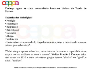Conheça agora as cinco necessidades humanas básicas da Teoria de
Maslow
Necessidades Fisiológicas
• Nutrição
• Hidratação
• Respiração
• Reprodução
• Descanso
• Abrigo
• Vestimenta
• Homeostase – capacidade do corpo humano de manter a estabilidade interna e
externa para sobreviver*.
*”Mais do que apenas sobreviver, estes sistemas devem ter a capacidade de se
adaptar ao seu ambiente externo e interno”. Walter Bradford Cannon, criou
esse termo em 1932 a partir dos termos gregos homeo, "similar" ou "igual", e
stasis, "estático".
 