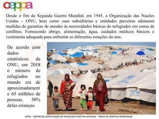 Desde o fim da Segunda Guerra Mundial, em 1945, a Organização das Nações
Unidas – ONU, bem como suas subsidiárias e entidades parceiras adotaram
medidas de garantias de atender às necessidades básicas de refugiados em zonas de
conflitos. Fornecendo abrigo, alimentação, água, cuidados médicos básicos e
vestimenta adequada para enfrentar as diferentes estações do ano.
De acordo com
dados
estatísticos da
ONU, em 2018
o número de
refugiados no
mundo era de
aproximadament
e 65 milhões de
pessoas. 50%
delas crianças.
 