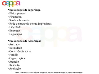 Necessidades de segurança
• Física pessoal
• Financeira
• Saúde e bem-estar
• Rede de proteção contra imprevistos
• Liberdade
• Emprego
• Legislação
Necessidades de Associação
• Amizade
• Intimidade
• Convivência social
• Família
• Organizações
• Atenção
• Respeito
• Aceitação
 
