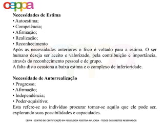 Necessidades de Estima
• Autoestima;
• Competência;
• Afirmação;
• Realização;
• Reconhecimento
Após as necessidades anteriores o foco é voltado para a estima. O ser
humano deseja ser aceito e valorizado, pela contribuição e importância,
através do reconhecimento pessoal e de grupo.
A falta disto ocasiona a baixa estima e o complexo de inferioridade.
Necessidade de Autorrealização
• Progresso;
• Afirmação;
• Independência;
• Poder-aquisitivo;
Esta refere-se ao indivíduo procurar tornar-se aquilo que ele pode ser,
explorando suas possibilidades e capacidades.
 