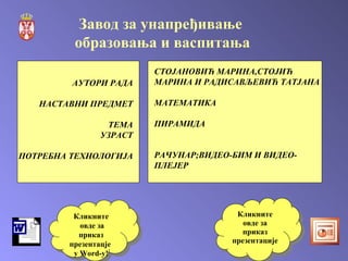 Кликните овде за приказ   презентацје  у  Word -у! Кликните овде за приказ презентације АУТОРИ РАДА НАСТАВНИ ПРЕДМЕТ ТЕМА УЗРАСТ ПОТРЕБНА ТЕХНОЛОГИЈА СТОЈАНОВИЋ МАРИНА,СТОЈИЋ МАРИНА И РАДИСАВЉЕВИЋ ТАТЈАНА МАТЕМАТИКА ПИРАМИДА РАЧУНАР;ВИДЕО-БИМ И ВИДЕО-ПЛЕЈЕР Завод за унапређивање  образовања и васпитања 