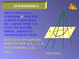 ТО ТЕЛО ЈЕ ОГРАНИЧЕНО МНОГОУГЛОМ   A 1 A 2   ...   A n   И ТРОУГЛОВИМА  A 1 SA 2 , A 2 SA 3 ... И НАЗИВА СЕ  ПИРАМИДА S A 1 A 2 A 3 A 4 AKO  СЕ РОГАЉ СА ТЕМЕНОМ  S   ПРЕСЕЧЕ ЈЕДНОМ РАВНИ КОЈА НЕ САДРЖИ ТЕМЕ  S  И СЕЧЕ СВЕ ЊЕГОВЕ ИВИЦЕ ,  ДОБИЈА СЕ ГЕОМЕТРИЈСКО ТЕЛО . ДЕФИНИЦИЈА 