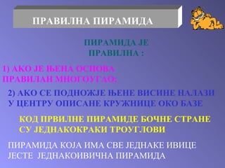 ПИРАМИДА ЈЕ ПРАВИЛНА  : 1) AKO  ЈЕ ЊЕНА ОСНОВА ПРАВИЛАН МНОГОУГАО ; 2) AKO  СЕ ПОДНОЖЈЕ ЊЕНЕ ВИСИНЕ НАЛАЗИ У ЦЕНТРУ ОПИСАНЕ КРУЖНИЦЕ ОКО БАЗЕ КОД ПРВИЛНЕ ПИРАМИДЕ БОЧНЕ СТРАНЕ  СУ ЈЕДНАКОКРАКИ ТРОУГЛОВИ ПРАВИЛНА ПИРАМИДА ПИРАМИДА КОЈА ИМА СВЕ ЈЕДНАКЕ ИВИЦЕ ЈЕСТЕ  ЈЕДНАКОИВИЧНА ПИРАМИДА 