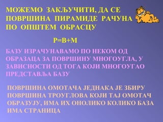 МОЖЕМО  ЗАКЉУЧИТИ, ДА СЕ ПОВРШИНА  ПИРАМИДЕ  РАЧУНА ПО  ОПШТЕМ  ОБРАСЦУ Р=В+М БАЗУ ИЗРАЧУНАВАМО ПО НЕКОМ ОД ОБРАЗАЦА ЗА ПОВРШИНУ МНОГОУГЛА, У ЗАВИСНОСТИ ОД ТОГА КОЈИ МНОГОУГАО ПРЕДСТАВЉА БАЗУ  ПОВРШИНА ОМОТАЧА ЈЕДНАКА ЈЕ ЗБИРУ ПОВРШИНА ТРОУГЛОВА КОЈИ ТАЈ ОМОТАЧ ОБРАЗУЈУ, ИМА ИХ ОНОЛИКО КОЛИКО БАЗА ИМА СТРАНИЦА 