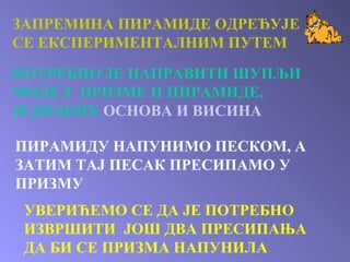 ЗАПРЕМИНА ПИРАМИДЕ ОДРЕЂУЈЕ СЕ ЕКСПЕРИМЕНТАЛНИМ ПУТЕМ ПОТРЕБНО ЈЕ НАПРАВИТИ ШУПЉИ МОДЕЛ  ПРИЗМЕ И ПИРАМИДЕ, ЈЕДНАКИХ   ОСНОВА И ВИСИНА ПИРАМИДУ НАПУНИМО ПЕСКОМ, А ЗАТИМ ТАЈ ПЕСАК ПРЕСИПАМО У ПРИЗМУ УВЕРИЋЕМО СЕ ДА ЈЕ ПОТРЕБНО ИЗВРШИТИ  ЈОШ ДВА ПРЕСИПАЊА ДА БИ СЕ ПРИЗМА НАПУНИЛА 