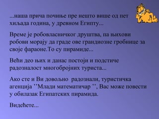 ...наша прича почиње пре нешто више од пет хиљада година, у древном Египту... Време је робовласничког друштва, па њихови робови морају да граде ове грандиозне гробнице за своје фараоне.То су пирамиде... Већи део њих и данас постоји и подстиче радозналост многобројних туриста... Ако сте и Ви довољно  радознали, туристичка агенција  ’’ Млади математичар  ’’ , Вас може повести у обилазак Египатских пирамида.   Видећете... 