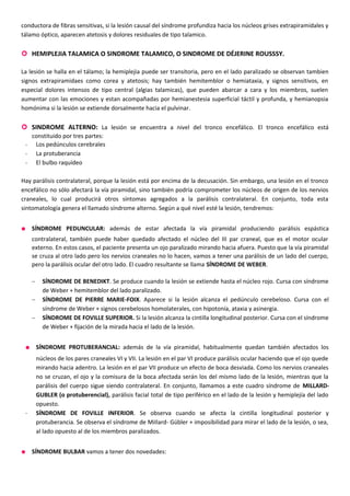 conductora de fibras sensitivas, si la lesión causal del síndrome profundiza hacia los núcleos grises extrapiramidales y
tálamo óptico, aparecen atetosis y dolores residuales de tipo talamico.
 HEMIPLEJIA TALAMICA O SINDROME TALAMICO, O SINDROME DE DÉJERINE ROUSSSY.
La lesión se halla en el tálamo; la hemiplejia puede ser transitoria, pero en el lado paralizado se observan tambien
signos extrapiramidaes como corea y atetosis; hay también hemitemblor o hemiataxia, y signos sensitivos, en
especial dolores intensos de tipo central (algias talamicas), que pueden abarcar a cara y los miembros, suelen
aumentar con las emociones y estan acompañadas por hemianestesia superficial táctil y profunda, y hemianopsia
homónima si la lesión se extiende dorsalmente hacia el pulvinar.
 SINDROME ALTERNO: La lesión se encuentra a nivel del tronco encefálico. El tronco encefálico está
constituido por tres partes:
- Los pedúnculos cerebrales
- La protuberancia
- El bulbo raquídeo
Hay parálisis contralateral, porque la lesión está por encima de la decusación. Sin embargo, una lesión en el tronco
encefálico no sólo afectará la vía piramidal, sino también podría comprometer los núcleos de origen de los nervios
craneales, lo cual producirá otros síntomas agregados a la parálisis contralateral. En conjunto, toda esta
sintomatología genera el llamado síndrome alterno. Según a qué nivel esté la lesión, tendremos:
• SÍNDROME PEDUNCULAR: además de estar afectada la vía piramidal produciendo parálisis espástica
contralateral, también puede haber quedado afectado el núcleo del III par craneal, que es el motor ocular
externo. En estos casos, el paciente presenta un ojo paralizado mirando hacia afuera. Puesto que la vía piramidal
se cruza al otro lado pero los nervios craneales no lo hacen, vamos a tener una parálisis de un lado del cuerpo,
pero la parálisis ocular del otro lado. El cuadro resultante se llama SÍNDROME DE WEBER.
− SÍNDROME DE BENEDIKT. Se produce cuando la lesión se extiende hasta el núcleo rojo. Cursa con síndrome
de Weber + hemitemblor del lado paralizado.
− SÍNDROME DE PIERRE MARIE-FOIX. Aparece si la lesión alcanza el pedúnculo cerebeloso. Cursa con el
síndrome de Weber + signos cerebelosos homolaterales, con hipotonía, ataxia y asinergia.
− SÍNDROME DE FOVILLE SUPERIOR. Si la lesión alcanza la cintilla longitudinal posterior. Cursa con el síndrome
de Weber + fijación de la mirada hacia el lado de la lesión.
• SÍNDROME PROTUBERANCIAL: además de la vía piramidal, habitualmente quedan también afectados los
núcleos de los pares craneales VI y VII. La lesión en el par VI produce parálisis ocular haciendo que el ojo quede
mirando hacia adentro. La lesión en el par VII produce un efecto de boca desviada. Como los nervios craneales
no se cruzan, el ojo y la comisura de la boca afectada serán los del mismo lado de la lesión, mientras que la
parálisis del cuerpo sigue siendo contralateral. En conjunto, llamamos a este cuadro síndrome de MILLARD-
GUBLER (o protuberencial), parálisis facial total de tipo periférico en el lado de la lesión y hemiplejía del lado
opuesto.
- SÍNDROME DE FOVILLE INFERIOR. Se observa cuando se afecta la cintilla longitudinal posterior y
protuberancia. Se observa el síndrome de MiIlard- Gübler + imposibilidad para mirar el lado de la lesión, o sea,
al lado opuesto al de los miembros paralizados.
• SÍNDROME BULBAR vamos a tener dos novedades:
 