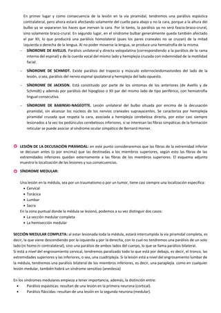 En primer lugar y como consecuencia de la lesión en la vía piramidal, tendremos una parálisis espástica
contralateral, pero ahora estará afectando solamente del cuello para abajo y no la cara, porque a la altura del
bulbo ya se separaron los haces que inervan la cara. Por lo tanto, la parálisis ya no será fascio-braco-crural,
sino solamente braco-crural. En segundo lugar, en el síndrome bulbar generalmente queda también afectado
el par XII, lo que producirá una parálisis homolateral (pues los pares craneales no se cruzan) de la mitad
izquierda o derecha de la lengua. Al no poder moverse la lengua, se produce una hemiatrofia de la misma.
− SÍNDROME DE AVELLIS. Parálisis unilateral y directa velopalatina (correspondiendo a la parálisis de la rama
interna del espinal) y de la cuerda vocal del mismo lado y hemiplejía cruzada con indemnidad de la motilidad
facial.
− SÍNDROME DE SCHMIDT. Existe parálisis del trapecio y músculo esternocleidomastoideo del lado de la
lesión, o sea, parálisis del nervio espinal ipsolateral y hemiplejía del lado opuesto.
− SÍNDROME DE JACKSON. Está constituido por parte de los síntomas de los anteriores (de Avellís y de
Schmidt) y además por parálisis del hipogloso o XII par del mismo lado de tipo periférico, con hemiatrofia
lingual consecutiva.
− SÍNDROME DE BABINSKI-NAGEOTTE. Lesión unilateral del bulbo situada por encima de la decusación
piramidal, sin alcanzar los núcleos de los nervios craneales suprayacentes. Se caracteriza por hemiplejía
piramidal cruzada que respeta la cara, asociada a hemiplejía cerebelosa directa, por estar casi siempre
lesionados a la vez los pedúnculos cerebelosos inferiores, si se interesan las fibras simpáticas de la formación
reticular se puede asociar al síndrome ocular simpático de Bernard-Horner.
 LESIÓN DE LA DECUSACIÓN PIRAMIDAL: en este punto consideraremos que las fibras de la extremidad inferior
se decusan antes (o por encima) que las destinadas a los miembros superiores, según esto las fibras de las
extremidades inferiores quedan externamente a las fibras de los miembros superiores. El esquema adjunto
muestra la localización de las lesiones y sus consecuencias.
 SÍNDROME MEDULAR:
Una lesión en la médula, sea por un traumatismo o por un tumor, tiene casi siempre una localización específica:
• Cervical
• Torácica
• Lumbar
• Sacra
En la zona puntual donde la médula se lesionó, podemos a su vez distinguir dos casos:
• La sección medular completa
• La hemisección medular
SECCIÓN MEDULAR COMPLETA: al estar lesionada toda la médula, estará interrumpida la vía piramidal completa, es
decir, la que viene descendiendo por la izquierda y por la derecha, con lo cual no tendremos una parálisis de un solo
lado (ni homo ni contralateral), sino una parálisis de ambos lados del cuerpo, lo que se llama parálisis bilateral.
Si está a nivel del engrosamiento cervical, tendremos paralizado todo lo que está por debajo, es decir, el tronco, las
extremidades superiores y las inferiores, o sea, una cuadriplejía. Si la lesión está a nivel del engrosamiento lumbar de
la médula, tendremos una parálisis bilateral de los miembros inferiores, es decir, una paraplejía. como en cualquier
lesión medular, también habrá un síndrome sensitivo (anestesia)
En los síndromes medulares empieza a tener importancia, además, la distinción entre:
• Parálisis espásticas: resultan de una lesión en la primera neurona (cortical).
• Parálisis fláccidas: resultan de una lesión en la segunda neurona (medular).
 