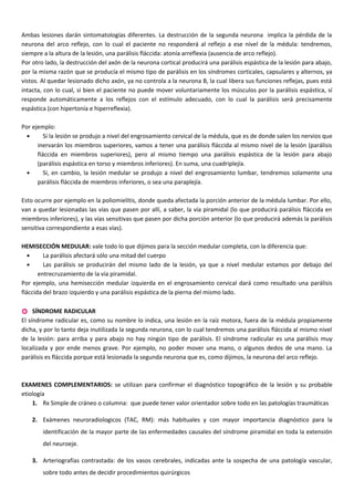 Ambas lesiones darán sintomatologías diferentes. La destrucción de la segunda neurona implica la pérdida de la
neurona del arco reflejo, con lo cual el paciente no responderá al reflejo a ese nivel de la médula: tendremos,
siempre a la altura de la lesión, una parálisis fláccida: atonía arreflexia (ausencia de arco reflejo).
Por otro lado, la destrucción del axón de la neurona cortical producirá una parálisis espástica de la lesión para abajo,
por la misma razón que se producía el mismo tipo de parálisis en los síndromes corticales, capsulares y alternos, ya
vistos. Al quedar lesionado dicho axón, ya no controla a la neurona B, la cual libera sus funciones reflejas, pues está
intacta, con lo cual, si bien el paciente no puede mover voluntariamente los músculos por la parálisis espástica, sí
responde automáticamente a los reflejos con el estímulo adecuado, con lo cual la parálisis será precisamente
espástica (con hipertonía e hiperreflexia).
Por ejemplo:
• Si la lesión se produjo a nivel del engrosamiento cervical de la médula, que es de donde salen los nervios que
inervarán los miembros superiores, vamos a tener una parálisis fláccida al mismo nivel de la lesión (parálisis
fláccida en miembros superiores), pero al mismo tiempo una parálisis espástica de la lesión para abajo
(parálisis espástica en torso y miembros inferiores). En suma, una cuadriplejía.
• Si, en cambio, la lesión medular se produjo a nivel del engrosamiento lumbar, tendremos solamente una
parálisis fláccida de miembros inferiores, o sea una paraplejía.
Esto ocurre por ejemplo en la poliomielitis, donde queda afectada la porción anterior de la médula lumbar. Por ello,
van a quedar lesionadas las vías que pasen por allí, a saber, la vía piramidal (lo que producirá parálisis fláccida en
miembros inferiores), y las vías sensitivas que pasen por dicha porción anterior (lo que producirá además la parálisis
sensitiva correspondiente a esas vías).
HEMISECCIÓN MEDULAR: vale todo lo que dijimos para la sección medular completa, con la diferencia que:
• La parálisis afectará sólo una mitad del cuerpo
• Las parálisis se producirán del mismo lado de la lesión, ya que a nivel medular estamos por debajo del
entrecruzamiento de la vía piramidal.
Por ejemplo, una hemisección medular izquierda en el engrosamiento cervical dará como resultado una parálisis
fláccida del brazo izquierdo y una parálisis espástica de la pierna del mismo lado.
 SÍNDROME RADICULAR
El síndrome radicular es, como su nombre lo indica, una lesión en la raíz motora, fuera de la médula propiamente
dicha, y por lo tanto deja inutilizada la segunda neurona, con lo cual tendremos una parálisis fláccida al mismo nivel
de la lesión: para arriba y para abajo no hay ningún tipo de parálisis. El síndrome radicular es una parálisis muy
localizada y por ende menos grave. Por ejemplo, no poder mover una mano, o algunos dedos de una mano. La
parálisis es fláccida porque está lesionada la segunda neurona que es, como dijimos, la neurona del arco reflejo.
EXAMENES COMPLEMENTARIOS: se utilizan para confirmar el diagnóstico topográfico de la lesión y su probable
etiología
1. Rx Simple de cráneo o columna: que puede tener valor orientador sobre todo en las patologías traumáticas
2. Exámenes neuroradiologicos (TAC, RM): más habituales y con mayor importancia diagnóstico para la
identificación de la mayor parte de las enfermedades causales del síndrome piramidal en toda la extensión
del neuroeje.
3. Arteriografías contrastada: de los vasos cerebrales, indicadas ante la sospecha de una patología vascular,
sobre todo antes de decidir procedimientos quirúrgicos
 