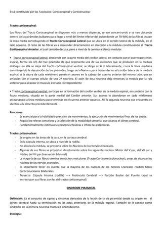 Está constituido por los Fascículos: Corticoespinal y Corticonuclear
Tracto corticoespinal:
Las fibras del Tracto Corticoespinal se disponen más o menos dispersas, se van concentrando y se van ubicando
dentro de las pirámides bulbares para llegar a nivel del límite inferior del bulbo donde un 70-90% de las fibras cruzan
la línea media constituyendo el Tracto Corticoespinal Lateral que se ubica en el cordón lateral de la médula, en el
lado opuesto. El resto de las fibras va a descender directamente en dirección a la médula constituyendo el Tracto
Corticoespinal Anterior, el cual también decusa, pero a nivel de la comisura blanca medular.
• Tracto corticoespinal lateral: desciende por la parte media del cordón lateral, en contacto con el cuerno posterior,
espeso, forma los 4/5 del haz piramidal de que representa una de las divisiones que se producen en la medula
oblonga; en ella se aleja del tracto corticoespinal ventral, se dirige atrás y lateralmente, cruza la línea mediana
constituyendo la decusación de las pirámides, luego se inflexiona para descender en el cordón latera de la medula
espinal. A la altura de cada mielómero penetran axones en la cabeza del cuerno anterior del mismo lado, que se
articulan con el cuerpo celular de una 2º neurona. El axón de esta neurona deja entonces la medula por la raíz
anterior para alcanzar el musculo estriado correspondiente
• Tracto corticoespinal ventral: participa en la formación del cordón ventral de la medula espinal, en contacto con la
fisura mediana, situado en la parte medial del Cordón anterior. Sus axones lo abandonan en cada mielómero
atravesando la línea mediana para terminar en el cuerno anterior opuesto. Allí la segunda neurona que encuentra es
idéntica a la descrita precedentemente.
Funciones:
- Es esencial para la habilidad y precisión de movimientos; la ejecución de movimientos finos de los dedos.
- Regula los relevos sensitivos y la selección de la modalidad sensorial que alcanza el córtex cerebral.
- Fundamentalmente estimula las neuronas flexoras e inhibe las extensoras.
Tracto corticonuclear:
- Se origina en las áreas de la cara, en la corteza cerebral.
- En la capsula interna, se ubica a nivel de la rodilla.
- No alcanza la médula, se proyecta sobre los Núcleos de los Nervios Craneales.
- Algunas de sus fibras se proyectan directamente sobre los siguiente núcleos: Motor del V par, del VII par y
Núcleo del XII par (Inervación bilateral)
- La mayoría de sus fibras termina en núcleos reticulares (Tracto Corticorreticulonuclear), antes de alcanzar los
núcleos de los nervios craneales.
- Es importante tener en cuenta que la mayoría de los núcleos de los Nervios Craneales reciben fibras
Corticonucleares Bilaterales.
- Trayecto: Cápsula Interna (rodilla) —> Pedúnculo Cerebral —> Porción Basilar del Puente (aquí se
entrecruzan sus fibras con las del tracto corticoespinal).
SINDROME PIRAMIDAL
Definición: Es el conjunto de signos y síntomas derivados de la lesión de la vía piramidal desde su origen en el
córtex cerebral hasta su terminación en las astas anteriores de la médula espinal. También se le conoce como
síndrome de la primera neurona motora o piramidalismo.
Etiología:
 