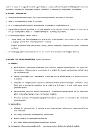 núcleos de origen de la segunda neurona. Según el sitio de a lesión, los trastornos de la motilidad pueden ocasionar;
hemiplejia o hemiparesias, paraplejia o parparais, cuadriplejia o cuadriparesias, monoplejia o monoparesia.
HEMIPLEJIA Y HEMIPARESIA:
• Perdida de la motilidad voluntaria, total o parcial respectivamente, en una mitad del cuerpo.
• Derecha o izquierda según el lado de la parálisis.
• En su forma completa la hemiplejia o hemiparesias en este caso es faciobraquiocrural.
• Puede haber predominio a nivel de un territorio sobre los otros, miembro inferior o superior, en cuyo caso se
dirá que el compromiso motriz es a predominio braquial o crural respectivamente.
• La hemiplejia puede ser súbita o gradual:
˗ Súbita: puede estar acompañada de coma, y se produce el denominado "ictus apoplectico" (de ictus: súbito
y apoplejía- perdida de la conciencia por lesión cerebral)
˗ Gradual: pródromos tales como mareos, vértigo, cefalea, parestesias, trastornos del sueño o cambios de
conducta.
• La hemiplejia puede reconocerse asociada con tres cuadros de características semiológicas distintas:
HEMIPLEJIA EN EL PACIENTE CON COMA. Pueden reconocerse:
En la cabeza:
• Facies asimétrica, por mayor amplitud del lado paralizado, elevación de la mejilla en cada espiración a
manera de un velo inerte, como consecuencia de la parálisis del musculo buccinador de ese lado (signo
del fumador de pipa).
• Desviación conjugada de la cabeza y de los ojos hacia el lado de la lesión, es decir, en sentido contrario a
la parálisis;
• Al apretar con energía el borde posterior de la rama ascendente de a mandíbula para comprimir e nervio
facial, solo se contrae la musculatura de la mitad sana de la cara, y la otra mitad queda inmóvil
(maniobra de foix)
• Miosis del lado paralizado debido al síndrome de Claude Bernard-Horner central (miosis, enoftalmos,
ptosis palpebral) por compromiso de las fibras del simpático.
• Frecuente ausencia del reflejo corneopalpebral del lado de la parálisis por compromiso del nervio facial
(signo de Milian)
En los miembros:
• Al elevar los miembros sobre el plano de la cama y dejarlos caer, lo hacen más abruptamente los del
lado paralizado.
• Los reflejos profundos u osteotendinosos pueden faltar;
• Puede obtenerse un signo de Babinski bilateral
• Los reflejos del automatismo medular pueden ser positivos.
En el tronco: Los reflejos cutaneoabdominales y cremasteriano estan abolidos del lado de la parálisis
 
