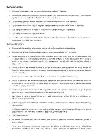 HEMIPLEJIA FLÁCCIDA:
• Hemiplejia faciobraquiocrural completa con hipotonía muscular o flaccidez
• Hemicara paralizada con compromiso del facial inferior; en el facial superior el compromiso es mucho menos
significativo porque recibe fibras de ambos hemisferios cerebrales;
• El paciente ocluye el ojo del lado paralizado con fuerza mucho menor que en el lado sano
• El paciente no 'puede abrir o ocluir el ojo del lado paralizado de manera aislada (signo de Revilliod)
• En el lado paralizado estan abolidos los reflejos cutaneoabdominales y osteotendinosos.
• En el lado paralizado existe signo de Babinski
• Los reflejos de automatismo medular son tanto más intensos cuanto más próximo se halle el paciente al
momento de instalación de la hemiplejia.
HEMIPLEJIA ESPÁSTICA:
• De manera lenta y gradual, la hemiplejia fláccida se transforma en hemiplejia espástica.
• Hemiplejia del lado paralizado con hipertonía muscular que puede llegar a la contractura;
• Pueden regularizarse los rasgos faciales o bien establecerse una contractura muscular del lado de la parálisis
con desviación de la hemicara comprometida en sentido contrario al inicial, acentuación de los pliegues
faciales en esa hemicara, profundización del surco nasogeniano y lateralización de la comisura bucal hacia el
lado de la hipertonía;
• Actitud de flexión del miembro superior a raíz de la contractura, con leve flexión del brazo, flexión del
antebrazo sobre el brazo con ligera pronación y dedos flexionados sobre la palma, aprisionando el pulgar
entre los restantes.
• Parálisis predominante en los músculos de función más diferenciada, como los de la mano;
• Actitud en extensión del miembro inferior por predominio de la contractura en los extensores sobre los
flexores, con el miembro recto con cierto grado de aducción y con rotación interna del pie, actitud que
posibilita el apoyo y la marcha.
• Marcha: se denomina marcha de Todd, en gudaña, marcha de segador o helicopoda, ya que la pierna
paralizada realiza un movimiento de circunduccion alrededor de la sana.
• Hiporreflexia profunda u osteotendinosa en el lado paralizado, con posible difusión e irradiación de los
reflejos (reflejos policinéticos);
• Areflexia superficial o cutaneomucosa en el lado paralizado, con ausencia de reflejos cutaneoabdominales y
cremasteriano;
• Reflejo cutaneoplantar en extensión en el lado paralizado (signo de Babinski), con posible obtención de una
respuesta similar con maniobras sucedáneas (oppeheim, gordon y Schäffer)
• Clonus de pie y rotula
• Los reflejos de automatismo medular pueden estar presentes, pero mucho menos acentuados que en el
periodo fláccido
• Puede haber sincinesias, movimientos involuntarios del lado de la parálisis asociados con la realización de
movimientos voluntarios en el lado sano, aunque su valor semiológico es menor que el de los signos
 
