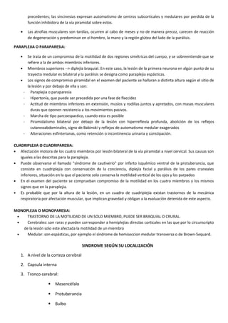 precedentes; las sincinesias expresan automatismo de centros subcorticales y medulares por perdida de la
función inhibidora de la vía piramidal sobre estos.
• Las atrofias musculares son tardías, ocurren al cabo de meses y no de manera precoz, carecen de reacción
de degeneración y predominan en el hombro, la mano y la región glútea del lado de la parálisis.
PARAPLEJIA O PARAPARESIA:
• Se trata de un compromiso de la motilidad de dos regiones simétricas del cuerpo, y se sobreentiende que se
refiere a la de ambos miembros inferiores.
• Miembros superiores --> diplejía braquial. En este caso, la lesión de la primera neurona en algún punto de su
trayecto medular es bilateral y la parálisis se designa como paraplejia espásticas.
• Los signos de compromiso piramidal en el examen del paciente se hallaran a distinta altura según el sitio de
la lesión y por debajo de ella y son:
- Paraplejia o paraparesia
- Hipertonía, que puede ser precedida por una fase de flaccidez
- Actitud de miembros inferiores en extensión, muslos y rodillas juntos y apretados, con masas musculares
duras que oponen resistencia a los movimientos pasivos.
- Marcha de tipo parcoespastico, cuando esta es posible
- Piramidalismo bilateral por debajo de la lesión con hiperreflexia profunda, abolición de los reflejos
cutaneoabdominales, signo de Babinski y reflejos de automatismo medular exagerados
- Alteraciones esfinterianas, como retención o incontinencia urinaria y constipación.
CUADRIPLEJIA O CUADRIPARESIA:
• Afectación motora de los cuatro miembros por lesión bilateral de la vía piramidal a nivel cervical. Sus causas son
iguales a las descritas para la paraplejia.
• Puede observarse el llamado "síndrome de cautiverio" por infarto isquémico ventral de la protuberancia, que
consiste en cuadriplejia con conservación de la conciencia, diplejía facial y parálisis de los pares craneales
inferiores, situación en la que el paciente solo conserva la motilidad vertical de los ojos y los parpados
• En el examen del paciente se comprueban compromiso de la motilidad en los cuatro miembros y los mismos
signos que en la paraplejia.
• Es probable que por la altura de la lesión, en un cuadro de cuadriplejia existan trastornos de la mecánica
respiratoria por afectación muscular, que implican gravedad y obligan a la evaluación detenida de este aspecto.
MONOPLEJIA O MONOPARESIA:
• TRASTORNO DE LA MOTILIDAD DE UN SOLO MIEMBRO, PUEDE SER BRAQUIAL O CRURAL.
• Cerebrales: son raras y pueden corresponder a hemiplejias directas corticales en las que por lo circunscripto
de la lesión solo este afectada la motilidad de un miembro
• Medular: son espásticas, por ejemplo el síndrome de hemiseccion medular transversa o de Brown-Sequard.
SINDROME SEGÚN SU LOCALIZACIÓN
1. A nivel de la corteza cerebral
2. Capsula interna
3. Tronco cerebral:
 Mesencéfalo
 Protuberancia
 Bulbo
 