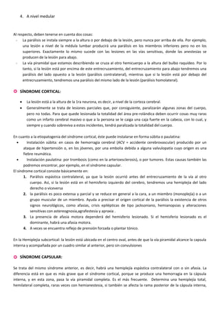 4. A nivel medular
Al respecto, deben tenerse en cuenta dos cosas:
- La parálisis se instala siempre a la altura o por debajo de la lesión, pero nunca por arriba de ella. Por ejemplo,
una lesión a nivel de la médula lumbar producirá una parálisis en los miembros inferiores pero no en los
superiores. Exactamente lo mismo sucede con las lesiones en las vías sensitivas, donde las anestesias se
producen de la lesión para abajo.
- La vía piramidal que estamos describiendo se cruza al otro hemicuerpo a la altura del bulbo raquídeo. Por lo
tanto, si la lesión está por encima de este entrecruzamiento, del entrecruzamiento para abajo tendremos una
parálisis del lado opuesto a la lesión (parálisis contralateral), mientras que si la lesión está por debajo del
entrecruzamiento, tendremos una parálisis del mismo lado de la lesión (parálisis homolateral).
 SÍNDROME CORTICAL:
• La lesión está a la altura de la 1ra neurona, es decir, a nivel de la corteza cerebral.
• Generalmente se trata de lesiones parciales que, por consiguiente, paralizarán algunas zonas del cuerpo,
pero no todas. Para que quede lesionada la totalidad del área pre-rolándica deben ocurrir cosas muy raras
como un infarto cerebral masivo o que a la persona se le caiga una caja fuerte en la cabeza, con lo cual, y
siempre y cuando sobreviva a estos incidentes, tendrá paralizada la totalidad del cuerpo.
En cuanto a la etiopatogenia del síndrome cortical, éste puede instalarse en forma súbita o paulatina:
• Instalación súbita: en casos de hemorragia cerebral (ACV = accidente cerebrovascular) producido por un
ataque de hipertensión o, en los jóvenes, por una embolia debida a alguna valvulopatía cuyo origen es una
fiebre reumática.
• Instalación paulatina: por trombosis (como en la arterioesclerosis), o por tumores. Estas causas también las
podremos encontrar, por ejemplo, en el síndrome capsular.
El síndrome cortical consiste básicamente en:
1. Parálisis espástica contralateral, ya que la lesión ocurrió antes del entrecruzamiento de la vía al otro
cuerpo. Asi, si la lesión está en el hemisferio izquierdo del cerebro, tendremos una hemiplejia del lado
derecho o viceversa
2. la parálisis es poco extensa y parcial y se reduce en general a la cara, a un miembro (monoplejía) o a un
grupo muscular de un miembro. Ayuda a precisar el origen cortical de la parálisis la existencia de otros
signos neurológicos, como afasias, crisis epilépticas de tipo jacksoniano, hemianopsias y alteraciones
sensitivas con astereognosia,agrafestesia y apraxia .
3. La presencia de afasia motora dependerá del hemisferio lesionado. Si el hemisferio lesionado es el
dominante, habrá una afasia motora.
4. A veces se encuentra reflejo de prensión forzada o plantar tónico.
En la Hemiplejia subcortical: la lesión está ubicada en el centro oval, antes de que la vía piramidal alcance la capsula
interna y acompañada por un cuadro similar al anterior, pero sin convulsiones
 SÍNDROME CAPSULAR:
Se trata del mismo síndrome anterior, es decir, habrá una hemiplejía espástica contralateral con o sin afasia. La
diferencia está en que es más grave que el síndrome cortical, porque se produce una hemorragia en la cápsula
interna, y en esta zona, pasa la vía piramidal completa. Es el más frecuente. Determina una hemiplejía total,
hemilateral completa, raras veces con hemianestesia, si también se afecta la rama posterior de la cápsula interna,
 