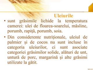 Uleiurile
• sunt grăsimile lichide la temperatura
camerei: ulei de floarea-soarelui, măsline,
porumb, rapiţă, porumb, soia.
• Din considerente nutriţionale, uleiul de
palmier şi de cocos nu sunt incluse în
categoria uleiurilor, ci sunt asociate
categoriei grăsimilor solide, alături de unt,
untură de porc, margarină şi alte grăsimi
utilizate la gătit.
 