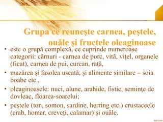 Grupa ce reuneşte carnea, peştele,
ouăle şi fructele oleaginoase
• este o grupă complexă, ce cuprinde numeroase
categorii: cărnuri - carnea de porc, vită, viţel, organele
(ficat), carnea de pui, curcan, raţă,
• mazărea şi fasolea uscată, şi alimente similare – soia
boabe etc.,
• oleaginoasele: nuci, alune, arahide, fistic, seminţe de
dovleac, floarea-soarelui;
• peştele (ton, somon, sardine, herring etc.) crustaceele
(crab, homar, creveţi, calamar) şi ouăle.
 
