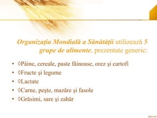 Organizaţia Mondială a Sănătăţii utilizează 5
grupe de alimente, prezentate generic:
• ◊Pâine, cereale, paste făinoase, orez şi cartofi
• ◊Fructe şi legume
• ◊Lactate
• ◊Carne, peşte, mazăre şi fasole
• ◊Grăsimi, sare şi zahăr
 