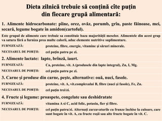1. Alimente hidrocarbonate: pîine, orez, ovăz, porumb, grîu, paste făinoase, mei,
secară, legume bogate în amidon(cartoful).
Este grupul de alimente care trebuie sa constituie baza majorităţii meselor. Alimentele din acest grup
va satura fără a furniza prea multe calorii, aduc elemente nutritive suplimentare.
FURNIZEAZĂ: proteine, fibre, energie, vitamine şi săruri minerale.
NECESARUL DE PORŢII: cel puţin patru pe zi.
2. Alimente lactate: lapte, brînză, iaurt.
FURNIZEAZĂ: Ca, proteine, vit. A (produsele din lapte integral), Zn, I, Mg.
NECESARUL DE PORŢII: cel puţin patru pe zi.
3. Carne şi produse din carne, peşte, alternative: ouă, nuci, fasole.
FURNIZEAZĂ: proteine, vit. A, vit.complexului B, fibre (nuci şi fasole), Fe, Zn.
NECESARUL DE PORŢII: cel puţin trei/zi.
4. Fructe și legume: proaspete, congelate sau deshidratate
FURNIZEAZĂ: vitamina A si C, acid folic, potasiu, fier şi fibre.
NECESARUL DE PORŢII: cel puţin patru/zi. Alternaţi zarzavaturile cu frunze închise la culoare, care
sunt bogate în vit. A, cu fructe roşii sau alte fructe bogate în vit. C.
Dieta zilnică trebuie să conţină cîte puţin
din fiecare grupă alimentară:
 