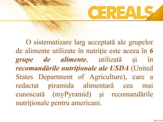 O sistematizare larg acceptată ale grupelor
de alimente utilizate în nutriţie este aceea în 6
grupe de alimente, utilizată şi în
recomandările nutriţionale ale USDA (United
States Department of Agriculture), care a
redactat piramida alimentară cea mai
cunoscută (myPyramid) şi recomandările
nutriţionale pentru americani.
 