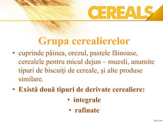 Grupa cerealierelor
• cuprinde pâinea, orezul, pastele făinoase,
cerealele pentru micul dejun – muesli, anumite
tipuri de biscuiţi de cereale, şi alte produse
similare.
• Există două tipuri de derivate cerealiere:
• integrale
• rafinate
 
