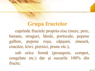 Grupa fructelor
cuprinde fructele propriu-zise (mere, pere,
banane, struguri, lămâi, portocale, pepene
galben, pepene roşu, căpşuni, zmeură,
coacăze, kiwi, piersici, prune etc.),
sub orice formă (proaspete, compot,
congelate etc.) dar şi sucurile 100% din
fructe;
 