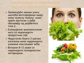    Захваљујући мањем уносу
    масноћа вегетаријанци имају
    нижу телесну тежину, нижи
    крвни притисак и ређе
    обољевају од дијабетеса
    типа 2.
   Есенцијалне аминокиселине
    могу се надокнадити
    продуктима соје
   Недостатак Омега 3 масних
    киселина може надокнадити
    узимање коштуњавог воћа
   Витамин B-12 може се
    надокнадити пунозрнастим
    житарицама.
 