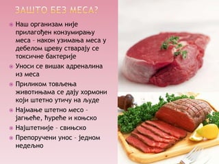    Наш организам није
    прилагођен конзумирању
    меса – након узимања меса у
    дебелом цреву стварају се
    токсичне бактерије
   Уноси се вишак адреналина
    из меса
   Приликом товљења
    животињама се дају хормони
    који штетно утичу на људе
   Најмање штетно месо –
    јагњеће, ћуреће и коњско
   Најштетније – свињско
   Препоручени унос – једном
    недељно
 
