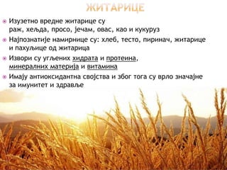    Изузетно вредне житарице су
    раж, хељда, просо, јечам, овас, као и кукуруз
   Најпознатије намирнице су: хлеб, тесто, пиринач, житарице
    и пахуљице од житарица
   Извори су угљених хидрата и протеина,
    минералних материја и витамина
   Имају антиоксидантна својства и због тога су врло значајне
    за имунитет и здравље
 