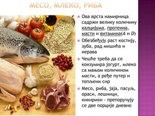    Ова врста намирница
    садржи велику количину
    калцијума, протеина,
    масти и витамина(A и D)
   Обезбеђују раст костију,
    зуба, рад мишића и
    нерава
   Чешће треба да се
    конзумира јогурт, млеко
    са мањом количином
    масти, а ређе путер и
    топљени сир
   Месо, риба, јаја, пасуљ,
    ораси, лешници,
    кикирики - препоручују
    се две порције дневно
 