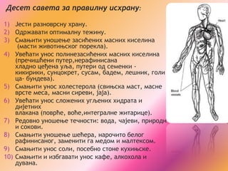 Десет савета за правилну исхрану:

1) Јести разноврсну храну.
2) Одржавати оптималну тежину.
3) Смањити уношење засићених масних киселина
     (масти животињског порекла).
4) Увећати унос полинезасићених масних киселина
    (пречишћени путер,нерафинисана
    хладно цеђена уља, путери од семенки -
    кикирики, сунцокрет, сусам, бадем, лешник, голи
    ца- бундева).
5) Смањити унос холестерола (свињска маст, масне
    врсте меса, масни сиреви, јаја).
6) Увећати унос сложених угљених хидрата и
    дијетних
    влакана (поврће, воће,интегралне житарице).
7) Редовно уношење течности: вода, чајеви, природн
    и сокови.
8) Смањити уношење шећера, нарочито белог
    рафинисаног, заменити га медом и малтексом.
9) Смањити унос соли, посебно стоне кухињске.
10) Смањити и избгавати унос кафе, алкохола и
    дувана.
 