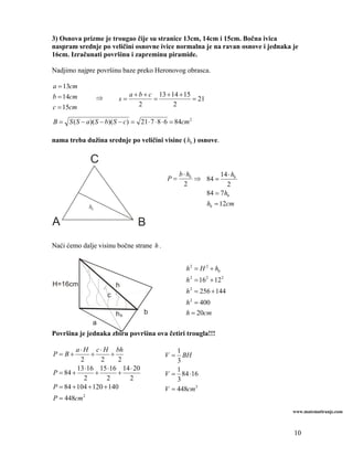 3) Osnova prizme je trougao čije su stranice 13cm, 14cm i 15cm. Bočna ivica
naspram srednje po veličini osnovne ivice normalna je na ravan osnove i jednaka je
16cm. Izračunati površinu i zapreminu piramide.

Nadjimo najpre površinu baze preko Heronovog obrasca.

a = 13cm
b = 14cm           ⇒            a + b + c 13 + 14 + 15
                           s=            =             = 21
c = 15cm                            2           2

B = S ( S − a )( S − b)( S − c) = 21 ⋅ 7 ⋅ 8 ⋅ 6 = 84cm 2

nama treba dužina srednje po veličini visine ( hb ) osnove.

               C
                                                   b ⋅ hb        14 ⋅ hb
                                              P=          ⇒ 84 =
                                                     2              2
                                                            84 = 7 hb
              hb                                               hb = 12cm

A                                  B
Naći ćemo dalje visinu bočne strane h .


                                                      h 2 = H 2 + hb
                                                      h 2 = 16 2 + 12 2
H=16cm                     h
                                                      h 2 = 256 + 144
                       c
                                                      h 2 = 400
                           hb        b                h = 20cm
                a
Površina je jednaka zbiru površina ova četiri trougla!!!

        a ⋅ H c ⋅ H bh                           1
P = B+        +       +                      V = BH
          2       2     2                        3
         13 ⋅16 15 ⋅16 14 ⋅ 20                   1
P = 84 +        +       +                    V = 84 ⋅16
            2       2     2                      3
P = 84 + 104 + 120 + 140                     V = 448cm3
P = 448cm 2
                                                                                www.matematiranje.com



                                                                                10
 
