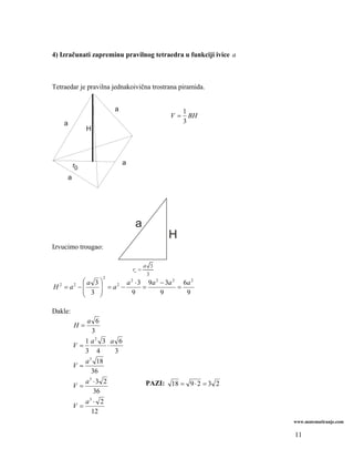 4) Izračunati zapreminu pravilnog tetraedra u funkciji ivice a



Tetraedar je pravilna jednakoivična trostrana piramida.


                         a                          1
                                               V=     BH
    a                                               3
                H




         r0                  a

     a




                                  a
                                              H
Izvucimo trougao:

                                        a 3
                                 ro =
                                         3
                     2
           ⎛a 3⎞        a 2 ⋅ 3 9a 2 − 3a 2 6a 2
H 2 = a2 − ⎜   ⎟ = a2 −
           ⎜ 3 ⎟               =           =
           ⎝   ⎠          9          9       9

Dakle:
                 a 6
         H=
                    3
                1 a2 3 a 6
         V    =          ⋅
                3 4        3
                  3
                a 18
         V    =
                   36
                a3 ⋅ 3 2                PAZI: 18 = 9 ⋅ 2 = 3 2
         V    =
                    36
                a ⋅ 2
                  3
         V    =
                   12
                                                                 www.matematiranje.com

                                                                 11
 