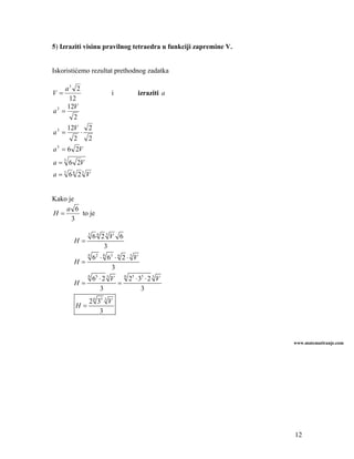 5) Izraziti visinu pravilnog tetraedra u funkciji zapremine V.


Iskoristićemo rezultat prethodnog zadatka

    a3 2
V=                            i               izraziti a
      12
     12V
a3 =
       2
       12V       2
a3 =         ⋅
        2        2
a = 6 2V
 3



a = 3 6 2V
a = 3 66 23 V


Kako je
    a 6
H=      to je
      3

                 3
                     66 23V 6
        H=
                         3
                 6
                     6 2 ⋅ 6 63 ⋅ 6 2 ⋅ 3 V
        H=
                               3
                 6
                     65 ⋅ 2 3 V 6 25 ⋅ 35 ⋅ 2 3 V
        H=                     =
                        3               3
                 2 6 35 3 V
         H=
                      3



                                                                 www.matematiranje.com




                                                                 12
 