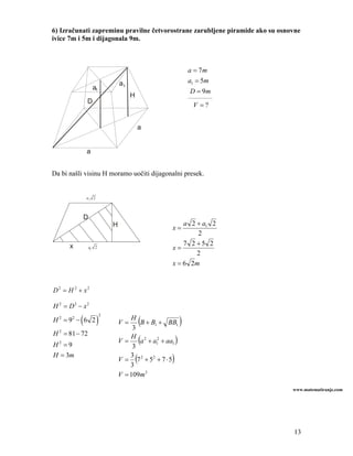 6) Izračunati zapreminu pravilne četvorostrane zarubljene piramide ako su osnovne
ivice 7m i 5m i dijagonala 9m.



                                                              a = 7m
                                 a1                           a1 = 5m
                   a1
                                                              D = 9m
                                      H                       ____________
              D
                                                                V =?


                                          a


              a


Da bi našli visinu H moramo uočiti dijagonalni presek.


              a1 2



              D
                             H                           a 2 + a1 2
                                                     x=
                                                             2
      x                                                  7 2 +5 2
                  a1 2                               x=
                                                             2
                                                     x = 6 2m


D2 = H 2 + x2

H 2 = D2 − x2

          (          )                    (               )
                         2
H 2 = 92 − 6 2                       H
                                 V=     B + B1 + BB1
                                      3
H 2 = 81 − 72
                                 V = (a 2 + a12 + aa1 )
                                     H
H2 =9                                 3
H = 3m
                                 V = (7 2 + 52 + 7 ⋅ 5)
                                     3
                                     3
                                 V = 109m 3

                                                                              www.matematiranje.com




                                                                              13
 