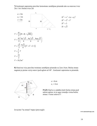 7) Izračunati zapreminu pravilne šestostrane zarubljene piramide ako su osnovne ivice
2m i 1m i bočna ivica 2m

                                    a1
     a = 2m
     a1 = 1m                                                          H 2 = s 2 − (a − a1 ) 2
     s = 2m                                                           H 2 = 2 2 − 12
     _________          H                H
                                                                      H2 =3
                                                                      H= 3
                                    a             a − a1


V=
  H
  3
          (
      B + B1 + BB1          )
  H ⎛ 6a 2 3 6a12 3 6aa1 3 ⎞
V= ⎜          +    +       ⎟
  3⎜ 4
    ⎝            4     4 ⎟ ⎠
      3 6 3 2 2
V=
     3
       ⋅
         4
           ( 2 + 1 + 2 ⋅1)
    3
V = ⋅7
    2
    21
V=
     2
V = 10,5m3


8) Osnovne ivice pravilne trostrane zarubljene piramide su 2cm i 6cm. Bočna strana
nagnuta je prema većoj osnovi pod uglom od 60o . Izračunati zapreminu te piramide.




                       r1
                       u a                                 a = 6cm
                           1                               a1 = 2cm
              a1
                   H
                                             PAZI: Kad se u zadatku kaže bočna strana pod
                                             nekim uglom, to je ugao izmedju visina bočne
                       ru       a            strane i visine osnove!!!
      a




Izvucimo ''na stranu'' trapez (pravougli)
                                                                                                www.matematiranje.com




                                                                                                14
 