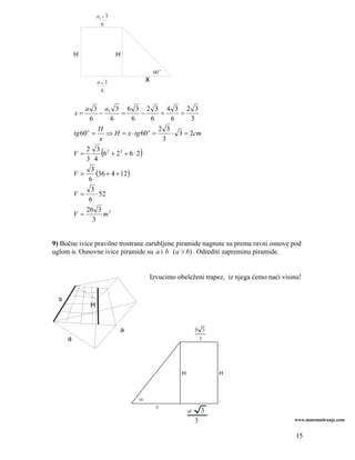 a1 3
                      6




          H                H

                                           60 o
                    a 3               x
                     6


               a 3 a1 3 6 3 2 3 4 3 2 3
          x=           −       =        −    =     =
                 6         6       6      6     6     3
                      H                     2 3
          tg 60 o = ⇒ H = x ⋅ tg 60 o =         ⋅ 3 = 2cm
                       x                      3

          V=
               2 3 2
               3 4
                     (            )
                         6 + 22 + 6 ⋅ 2

                  3
          V=         (36 + 4 + 12)
                 6
                  3
          V=         ⋅ 52
                 6
               26 3 3
          V=             m
                   3


9) Bočne ivice pravilne trostrane zarubljene piramide nagnute su prema ravni osnove pod
uglom α. Osnovne ivice piramide su a i b (a > b) . Odrediti zapreminu piramide.


                                          Izvucimo obeleženi trapez, iz njega ćemo naći visinu!


  s
                H


                           a                                 b 3
      a                                                          3




                                                     H               H



                                  α
                                            x
                                                         a       3
                                                             3                              www.matematiranje.com


                                                                                             15
 