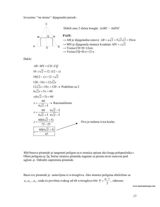 Izvucimo ‘’na stranu’’ dijagonalni presek:

                    C
                                    Dobili smo 2 slična trougla: ΔABC ~ ΔMNC

             M       Q    N     PAZI:
                                → AB je dijagonalna osnove AB = a 2 = 5 2 2 = 10cm
                                → MN je dijagonala stranice kvadrata MN = x 2
         A                    B
                    D           → Visina CD=H=12cm
                                → Visina CQ=H-x=12-x

Dakle:

         AB : MN = CD : CQ
         10 : x 2 = 12 : (12 − x)
         10(12 − x) = 12 ⋅ x 2
         120 − 10 x = 12 2 x
         12 2 x + 10 x = 120 → Podelimo sa 2
         6 2 x + 5 x = 60
         x(6 2 + 5) = 60
              60
         x=          → Racionališemo
            6 2 +5
              60       6 2 −5
         x=          ⋅
            6 2 +5 6 2 −5
               60(6 2 + 5)
         x=                                     Ovo je tražena ivica kocke.
                 72 − 25
               60(6 2 + 5)
          x=
                   47




11) Osnova piramide je tangentni poligon sa n stranica opisan oko kruga poluprečnika r.
Obim poligona je 2p, bočne stranice piramide nagnute su prema ravni osnovne pod
uglom ϕ . Odrediti zapreminu piramide.



Baza ove piramide je sastavljena iz n-trouglova. Ako stranice poligona obeležimo sa
                                                                     a ⋅r
a1 , a2 ....an , onda će površina svakog od tih n-trouglova biti Pi = i , odnosno
                                                                       2
                                                                                      www.matematiranje.com



                                                                                      17
 