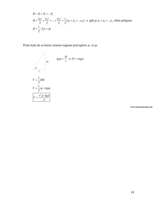 B = P + P2 + ...Pn
            1

          a1r a2 r         ar r
       B=     +     + ... + n = (a1 + a2 + ...an ) → gde je a1 + a2 + ...an obim poligona
           2     2          2  2
          r
       B = ⋅ 2 p = rp
          2



Pošto kaže da su bočne stranice nagnute pod uglom ϕ , to je:


                                    H
                            tgϕ =     ⇒ H = rtgϕ
                   H                r

         ϕ
             r

          1
       V = BH
          3
          1
       V = rp ⋅ rtgϕ
          3
           r 2 p ⋅ tgϕ
        V=
                3

                                                                                       www.matematiranje.com




                                                                                        18
 