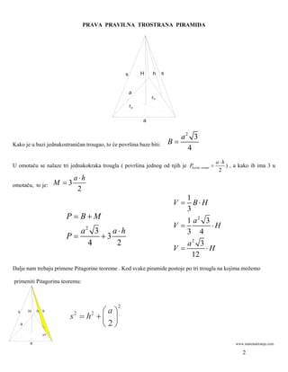 PRAVA PRAVILNA TROSTRANA PIRAMIDA




                                                  s        H   h     s


                                                      a
                                                               ru
                                                      ro

                                                           a


                                                                            a2 3
Kako je u bazi jednakostraničan trougao, to će površina baze biti:       B=
                                                                              4
                                                                                            a⋅h
U omotaču se nalaze tri jednakokraka trougla ( površina jednog od njih je Pbočne strane =       ) , a kako ih ima 3 u
                                                                                             2
                             a⋅h
omotaču, to je:       M =3
                              2
                                                                             1
                                                                          V = B⋅H
                                                                             3
                        P = B+M                                              1 a2 3
                                                                          V=        ⋅H
                           a2 3    a⋅h                                       3 4
                        P=      +3
                             4      2                                        a2 3
                                                                          V=      ⋅H
                                                                              12
Dalje nam trebaju primene Pitagorine teoreme . Kod svake piramide postoje po tri trougla na kojima možemo

primeniti Pitagorinu teoremu:



                                              2
  s       H   h s                   ⎛a⎞
                         s 2 = h2 + ⎜ ⎟
      a                             ⎝2⎠
                a/2


          a                                                                                         www.matematiranje.com

                                                                                                       2
 
