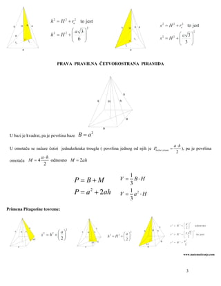 h 2 = H 2 + ru2 to jest
   s            H           h        s
                                                                          2                                 s            H   h    s                     s 2 = H 2 + ro2 to jest
                                                           ⎛a 3⎞                                                                                                                                  2
                                                h2 = H 2 + ⎜                                                                                                   ⎛a 3⎞
       a
                                                           ⎜ 6 ⎟
                                                               ⎟                                                                                        s = H +⎜2     2
                                                           ⎝   ⎠                                                                                               ⎜ 3 ⎟
                                                                                                                                                                   ⎟
                                                                                                                             ru
                                ru
       ro
                                                                                                                    ro                                         ⎝   ⎠
                    a                                                                                                    a




                                                    PRAVA PRAVILNA ČETVOROSTRANA PIRAMIDA




                                                                                                                s
                                                                                            s       H       h




                                                                                                                    a

                                                                                                a

 U bazi je kvadrat, pa je površina baze                          B=a          2


                                                                                                                                                                      a⋅h
 U omotaču se nalaze četiri jednakokraka trougla ( površina jednog od njih je Pbočne strane =                                                                             ), pa je površina
                                                                                                                                                                       2
                                           a⋅h
 omotača M = 4                                 odnosno M = 2ah
                                            2

                                                                                                               1
                                                                P = B+M                                     V = B⋅H
                                                                                                               3
                                                                P = a 2 + 2ah                                  1
                                                                                                            V = a2 ⋅ H
                                                                                                               3
Primena Pitagorine teoreme:

                                                                                                                                                                                          2
                                                                                                                                                                                  ⎛d ⎞
                                                                                                                                                        s
                                                                                                                                                                    s2 = H   2
                                                                                                                                                                                 +⎜ ⎟                 od n os n o
                                 s                                                      s                                                                                         ⎝ 2 ⎠
                                                            2
                                                     ⎛a⎞                                                                              s         H   h                                             2
       s        H       h                                         s       H         h                                    2                                                         ⎛a 2       ⎞
                                           s2 = h2 + ⎜ ⎟                                                   ⎛a⎞                                                      s2 = H   2
                                                                                                                                                                                 +⎜           ⎟        to je s t
                                                                                                    h = H +⎜ ⎟
                                                                                                    2   2                                                                          ⎜ 2
                                                                                                                                                                                   ⎝
                                                                                                                                                                                              ⎟
                                                                                                                                                                                              ⎠
                                     a/2             ⎝ 2⎠                                   a
                                                                                                           ⎝2⎠                                              a                      a2
                                                                              a/2                                                                                   s2 = H   2
                                                                                                                                                                                 +
                                                                                                                                          d/2                                        2
            a                                                         a                                                                    a


                                                                                                                                                                                  www.matematiranje.com




                                                                                                                                                                                    3
 