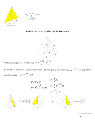 s
                                                  d⋅H
      s       H
              H       h
                      h                   PDP =        odnosno
                                                   2
                                                  a⋅H 2
                                          PDP   =
                  d           a                      2
        a
   dijagonalni presek




                                           PRAVA PRAVILNA ŠESTOSTRANA PIRAMIDA




                                                                         s               H         s

                                                                                                   h
                                                                                     a       a
                                                                                                       a
                                                                                         a

                                                                     a2 3    a2 3
U bazi je šestougao, pa je površina baze B = 6                            =3
                                                                       4       2

                                                                                                                                         a⋅h
U omotaču se nalaze šest jednakokraka trougla ( površina jednog od njih je Pbočne strane =                                                   ), pa je površina
                                                                                                                                          2
                                          ah
omotača jednaka                    M =6      = 3ah
                                           2
                                                                                                    1
                                                                                                 V = BH
                                                       P = B+M                                      3
                                                                                                    1 a2 3
                                                           a2 3                                  V = ⋅3    H
                                                       P=3      + 3ah                               3    2
                                                             2                                      a2 3
                                                                                                 V=      H
                                                                                                      2

                                                   2
  s           H                              ⎛a⎞         s       H           s
                                                                                                               s       H         s
                                                                                                                                                ⎛a 3⎞
                                                                                                                                                        2

                                  s 2 = h2 + ⎜ ⎟                 H
                                                                                             s = H +a
                                                                                             2     2       2                             h = H +⎜
                                                                                                                                         2    2
                                                                                                                                                ⎜ 2 ⎟
                  s
                                                                                                                                                    ⎟
                      h                      ⎝2⎠                         h                                                       h
                                                                                                                                                ⎝   ⎠
          a       a                                          a       a                                             a       a 3
                                                                                 a                                          2        a
                      a/2
              a                                                  a                                                     a




                                                                                                                                              www.matematiranje.com

                                                                                                                                                  4
 