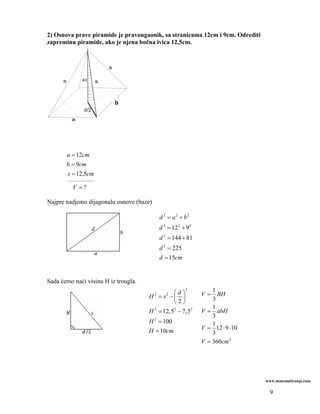2) Osnova prave piramide je pravougaonik, sa stranicama 12cm i 9cm. Odrediti
zapreminu piramide, ako je njena bočna ivica 12,5cm.




                          b
                d/2




       a = 12cm
       b = 9cm
        s = 12,5cm
       _______________

          V =?

Najpre nadjemo dijagonalu osnove (baze)

                                              d 2 = a2 + b2
                                              d 2 = 12 2 + 9 2
                                              d 2 = 144 + 81
                                              d 2 = 225
                                              d = 15cm


Sada ćemo naći visinu H iz trougla.
                                              ⎛d ⎞
                                                           2         1
                                      H = s −⎜ ⎟
                                          2      2               V=    BH
                                              ⎝2⎠                    3
                                                                     1
                                      H = 12,52 − 7,52
                                       2
                                                                 V = abH
                                                                     3
                                      H 2 = 100                      1
                                      H = 10cm                   V = 12 ⋅ 9 ⋅10
                                                                     3
                                                                 V = 360cm 2




                                                                                  www.matematiranje.com

                                                                                   9
 